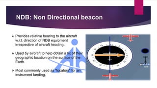 NDB: Non Directional beacon
 Provides relative bearing to the aircraft
w.r.t. direction of NDB equipment
irrespective of aircraft heading.
 Used by aircraft to help obtain a fix of their
geographic location on the surface of the
Earth.
 Most commonly used as "locators" for an
instrument landing.
 