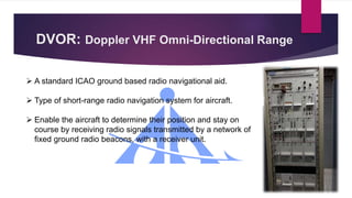 DVOR: Doppler VHF Omni-Directional Range
 A standard ICAO ground based radio navigational aid.
 Type of short-range radio navigation system for aircraft.
 Enable the aircraft to determine their position and stay on
course by receiving radio signals transmitted by a network of
fixed ground radio beacons, with a receiver unit.
 