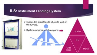 ILS: Instrument Landing System
 Guides the aircraft as to where to land on
the runway.
 System comprises of three parts: Localizer
Glide
scope
ILS
Marker
 