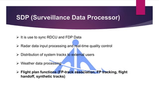 SDP (Surveillance Data Processor)
 It is use to sync RDCU and FDP Data
 Radar data input processing and real-time quality control
 Distribution of system tracks to external users
 Weather data processing
 Flight plan functions (FP-track association, FP tracking, flight
handoff, synthetic tracks)
 