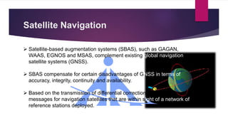 Satellite Navigation
 Satellite-based augmentation systems (SBAS), such as GAGAN,
WAAS, EGNOS and MSAS, complement existing global navigation
satellite systems (GNSS).
 SBAS compensate for certain disadvantages of GNSS in terms of
accuracy, integrity, continuity and availability.
 Based on the transmission of differential corrections and integrity
messages for navigation satellites that are within sight of a network of
reference stations deployed.
 