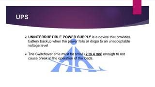 UPS
 UNINTERRUPTIBLE POWER SUPPLY is a device that provides
battery backup when the power fails or drops to an unacceptable
voltage level
 The Switchover time must be small (2 to 4 ms) enough to not
cause break in the operation of the loads.
 
