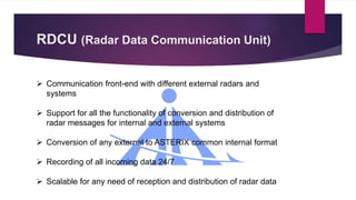 RDCU (Radar Data Communication Unit)
 Communication front-end with different external radars and
systems
 Support for all the functionality of conversion and distribution of
radar messages for internal and external systems
 Conversion of any external to ASTERIX common internal format
 Recording of all incoming data 24/7
 Scalable for any need of reception and distribution of radar data
 
