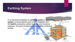 Earthing System
In an electrical installation an earthing system or grounding
system connects specific parts of that installation with
the Earth's conductive surface for safety and functional
purposes. The point of reference is the Earth's conductive
surface.
 