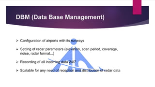 DBM (Data Base Management)
 Configuration of airports with its runways
 Setting of radar parameters (elevation, scan period, coverage,
noise, radar format...)
 Recording of all incoming data 24/7
 Scalable for any need of reception and distribution of radar data
 