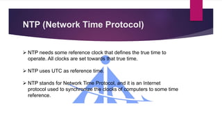 NTP (Network Time Protocol)
 NTP needs some reference clock that defines the true time to
operate. All clocks are set towards that true time.
 NTP uses UTC as reference time.
 NTP stands for Network Time Protocol, and it is an Internet
protocol used to synchronize the clocks of computers to some time
reference.
 