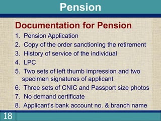 18
Documentation for Pension
1. Pension Application
2. Copy of the order sanctioning the retirement
3. History of service of the individual
4. LPC
5. Two sets of left thumb impression and two
specimen signatures of applicant
6. Three sets of CNIC and Passport size photos
7. No demand certificate
8. Applicant’s bank account no. & branch name
Pension
 