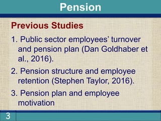 3
Previous Studies
1. Public sector employees’ turnover
and pension plan (Dan Goldhaber et
al., 2016).
2. Pension structure and employee
retention (Stephen Taylor, 2016).
3. Pension plan and employee
motivation
Pension
 