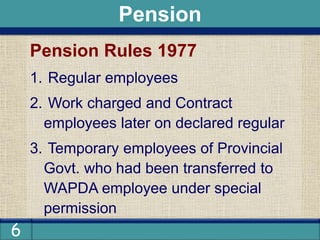 6
Pension Rules 1977
1. Regular employees
2. Work charged and Contract
employees later on declared regular
3. Temporary employees of Provincial
Govt. who had been transferred to
WAPDA employee under special
permission
Pension
 