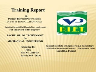 Training Report
on
Panipat Thermal Power Station
(A Unit of H.P.G.C.L, HARYANA)
Submitted in partial fulfillment of the requirements
For the award of the degree of
BACHELOR OF TECHNOLOGY
In
MECHANICAL ENGINEERING
Submitted By
Ritik
Roll No. 2819453
Batch (2019 - 2023)
Panipat Institute of Engineering & Technology,
(Affiliated to Kurukshetra University Kurukshetra, India)
Samalkha, Panipat
 