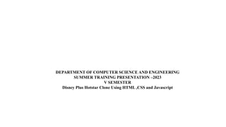 DEPARTMENT OF COMPUTER SCIENCE AND ENGINEERING
SUMMER TRAINING PRESENTATION –2023
V SEMESTER
Disney Plus Hotstar Clone Using HTML ,CSS and Javascript
 