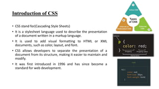 Introduction of CSS
• CSS stand for(Cascading Style Sheets)
• It is a stylesheet language used to describe the presentation
of a document written in a markup language.
• It is used to add visual formatting to HTML or XML
documents, such as color, layout, and font.
• CSS allows developers to separate the presentation of a
document from its structure, making it easier to maintain and
modify.
• It was first introduced in 1996 and has since become a
standard for web development.
 