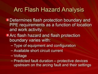 Arc Flash Hazard Analysis
Arc Flash Hazard Analysis
Determines flash protection boundary and
Determines flash protection boundary and
PPE requirements as a function of location
PPE requirements as a function of location
and work activity.
and work activity.
Arc flash hazard and flash protection
Arc flash hazard and flash protection
boundary varies with:
boundary varies with:
– Type of equipment and configuration
Type of equipment and configuration
– Available short circuit current
Available short circuit current
– Voltage
Voltage
– Predicted fault duration – protective devices
Predicted fault duration – protective devices
upstream on the arcing fault and their settings
upstream on the arcing fault and their settings
 