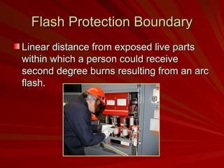 Flash Protection Boundary
Flash Protection Boundary
Linear distance from exposed live parts
Linear distance from exposed live parts
within which a person could receive
within which a person could receive
second degree burns resulting from an arc
second degree burns resulting from an arc
flash.
flash.
 