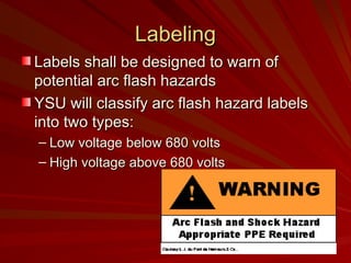Labeling
Labeling
Labels shall be designed to warn of
Labels shall be designed to warn of
potential arc flash hazards
potential arc flash hazards
YSU will classify arc flash hazard labels
YSU will classify arc flash hazard labels
into two types:
into two types:
– Low voltage below 680 volts
Low voltage below 680 volts
– High voltage above 680 volts
High voltage above 680 volts
 