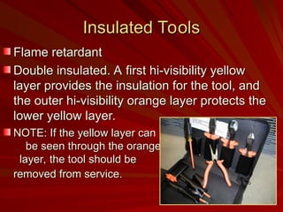 Insulated Tools
Insulated Tools
Flame retardant
Flame retardant
Double insulated. A first hi-visibility yellow
Double insulated. A first hi-visibility yellow
layer provides the insulation for the tool, and
layer provides the insulation for the tool, and
the outer hi-visibility orange layer protects the
the outer hi-visibility orange layer protects the
lower yellow layer.
lower yellow layer.
NOTE: If the yellow layer can
NOTE: If the yellow layer can
be seen through the orange
be seen through the orange
layer, the tool should be
layer, the tool should be
removed from service.
removed from service.
 