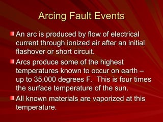 Arcing Fault Events
Arcing Fault Events
An arc is produced by flow of electrical
An arc is produced by flow of electrical
current through ionized air after an initial
current through ionized air after an initial
flashover or short circuit.
flashover or short circuit.
Arcs produce some of the highest
Arcs produce some of the highest
temperatures known to occur on earth –
temperatures known to occur on earth –
up to 35,000 degrees F. This is four times
up to 35,000 degrees F. This is four times
the surface temperature of the sun.
the surface temperature of the sun.
All known materials are vaporized at this
All known materials are vaporized at this
temperature.
temperature.
 