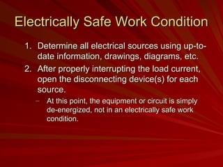 Electrically Safe Work Condition
Electrically Safe Work Condition
1.
1. Determine all electrical sources using up-to-
Determine all electrical sources using up-to-
date information, drawings, diagrams, etc.
date information, drawings, diagrams, etc.
2.
2. After properly interrupting the load current,
After properly interrupting the load current,
open the disconnecting device(s) for each
open the disconnecting device(s) for each
source.
source.
– At this point, the equipment or circuit is simply
At this point, the equipment or circuit is simply
de-energized, not in an electrically safe work
de-energized, not in an electrically safe work
condition.
condition.
 