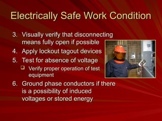 Electrically Safe Work Condition
Electrically Safe Work Condition
3.
3. Visually verify that disconnecting
Visually verify that disconnecting
means fully open if possible
means fully open if possible
4.
4. Apply lockout tagout devices
Apply lockout tagout devices
5.
5. Test for absence of voltage
Test for absence of voltage
 Verify proper operation of test
Verify proper operation of test
equipment
equipment
6.
6. Ground phase conductors if there
Ground phase conductors if there
is a possibility of induced
is a possibility of induced
voltages or stored energy
voltages or stored energy
 