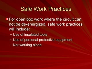 Safe Work Practices
Safe Work Practices
For open box work where the circuit can
For open box work where the circuit can
not be de-energized, safe work practices
not be de-energized, safe work practices
will include:
will include:
– Use of insulated tools
Use of insulated tools
– Use of personal protective equipment
Use of personal protective equipment
– Not working alone
Not working alone
 