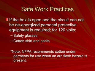 Safe Work Practices
Safe Work Practices
If the box is open and the circuit can not
If the box is open and the circuit can not
be de-energized personal protective
be de-energized personal protective
equipment is required; for 120 volts:
equipment is required; for 120 volts:
– Safety glasses
Safety glasses
– Cotton shirt and pants
Cotton shirt and pants
*Note: NFPA recommends cotton under
*Note: NFPA recommends cotton under
garments for use when an arc flash hazard is
garments for use when an arc flash hazard is
present.
present.
 