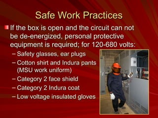 Safe Work Practices
Safe Work Practices
If the box is open and the circuit can not
If the box is open and the circuit can not
be de-energized, personal protective
be de-energized, personal protective
equipment is required; for 120-680 volts:
equipment is required; for 120-680 volts:
– Safety glasses, ear plugs
Safety glasses, ear plugs
– Cotton shirt and Indura pants
Cotton shirt and Indura pants
(MSU work uniform)
(MSU work uniform)
– Category 2 face shield
Category 2 face shield
– Category 2 Indura coat
Category 2 Indura coat
– Low voltage insulated gloves
Low voltage insulated gloves
 