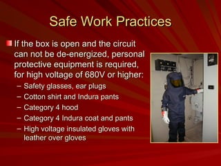 Safe Work Practices
Safe Work Practices
If the box is open and the circuit
If the box is open and the circuit
can not be de-energized, personal
can not be de-energized, personal
protective equipment is required,
protective equipment is required,
for high voltage of 680V or higher:
for high voltage of 680V or higher:
– Safety glasses, ear plugs
Safety glasses, ear plugs
– Cotton shirt and Indura pants
Cotton shirt and Indura pants
– Category 4 hood
Category 4 hood
– Category 4 Indura coat and pants
Category 4 Indura coat and pants
– High voltage insulated gloves with
High voltage insulated gloves with
leather over gloves
leather over gloves
 