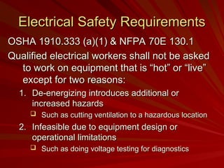 Electrical Safety Requirements
Electrical Safety Requirements
OSHA 1910.333 (a)(1) & NFPA 70E 130.1
OSHA 1910.333 (a)(1) & NFPA 70E 130.1
Qualified electrical workers shall not be asked
Qualified electrical workers shall not be asked
to work on equipment that is “hot” or “live”
to work on equipment that is “hot” or “live”
except for two reasons:
except for two reasons:
1.
1. De-energizing introduces additional or
De-energizing introduces additional or
increased hazards
increased hazards
 Such as cutting ventilation to a hazardous location
Such as cutting ventilation to a hazardous location
2.
2. Infeasible due to equipment design or
Infeasible due to equipment design or
operational limitations
operational limitations
 Such as doing voltage testing for diagnostics
Such as doing voltage testing for diagnostics
 