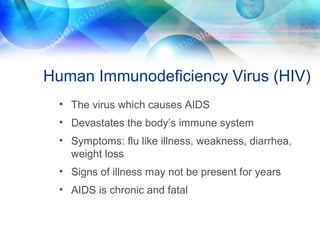 Human Immunodeficiency Virus (HIV)
• The virus which causes AIDS
• Devastates the body’s immune system
• Symptoms: flu like illness, weakness, diarrhea,
weight loss
• Signs of illness may not be present for years
• AIDS is chronic and fatal
 