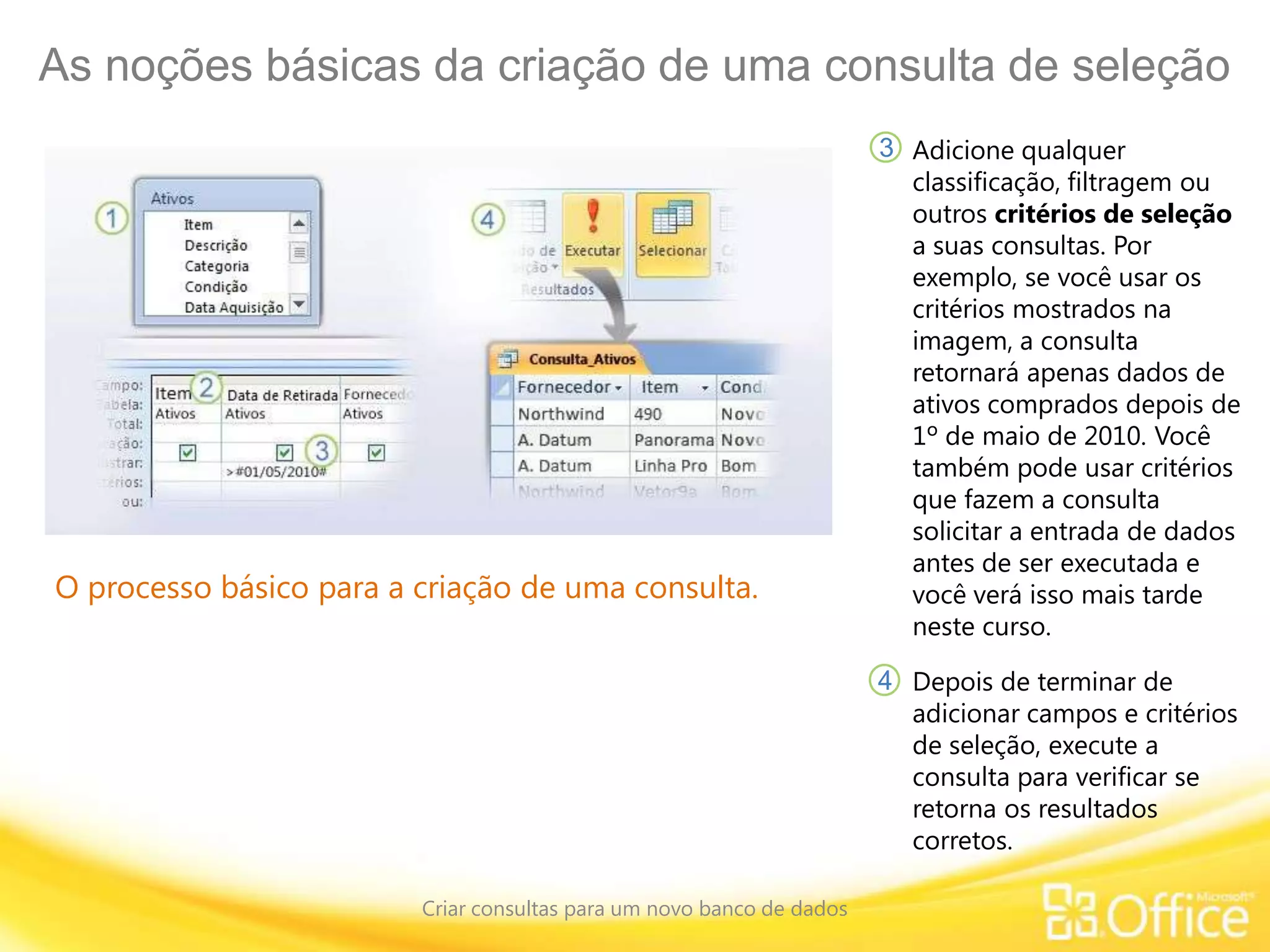 As noções básicas da criação de uma consulta de seleção
Criar consultas para um novo banco de dados
O processo básico para a criação de uma consulta.
Adicione qualquer
classificação, filtragem ou
outros critérios de seleção
a suas consultas. Por
exemplo, se você usar os
critérios mostrados na
imagem, a consulta
retornará apenas dados de
ativos comprados depois de
1º de maio de 2010. Você
também pode usar critérios
que fazem a consulta
solicitar a entrada de dados
antes de ser executada e
você verá isso mais tarde
neste curso.
3
4 Depois de terminar de
adicionar campos e critérios
de seleção, execute a
consulta para verificar se
retorna os resultados
corretos.
 
