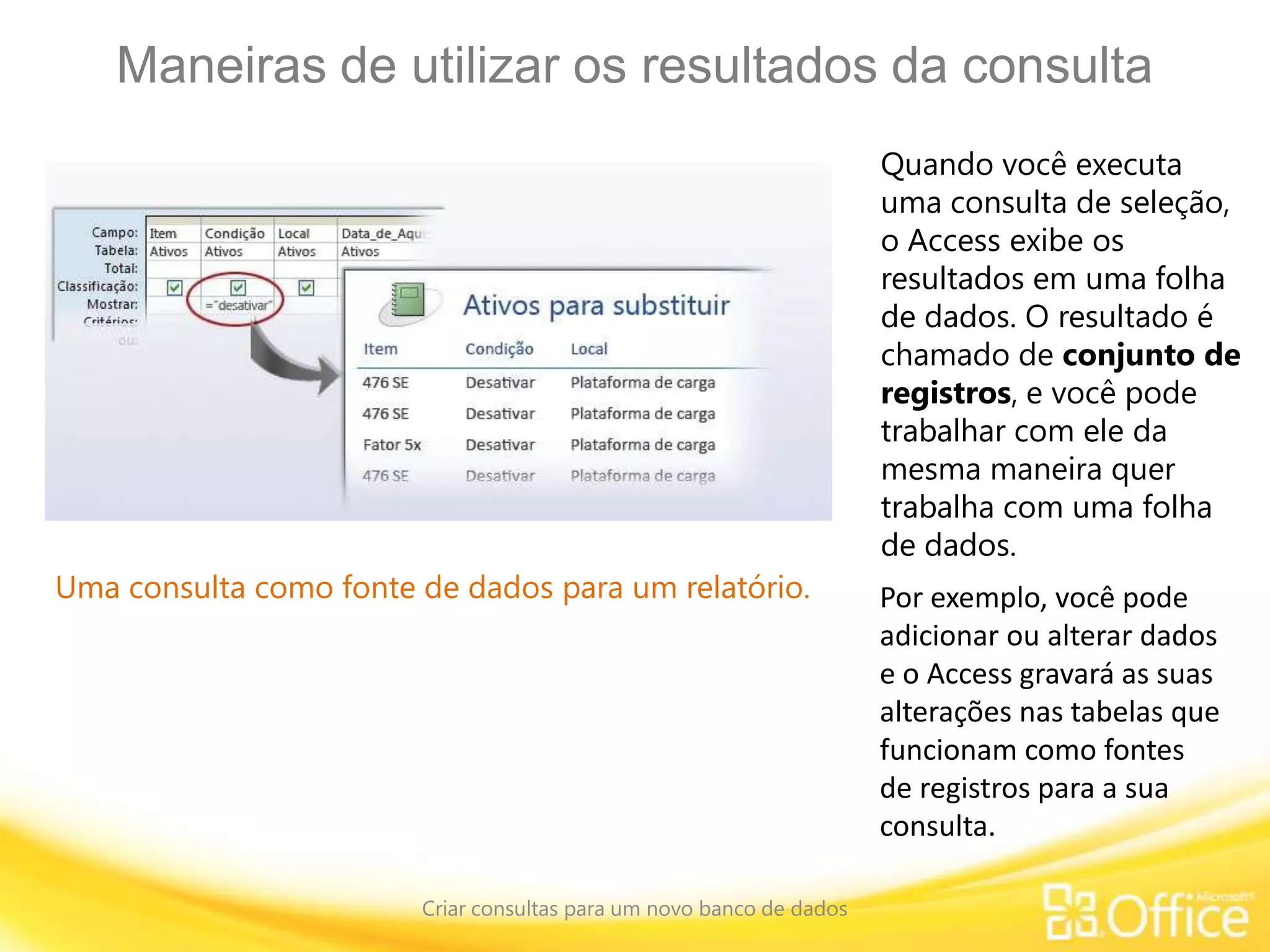 Maneiras de utilizar os resultados da consulta
Criar consultas para um novo banco de dados
Uma consulta como fonte de dados para um relatório.
Quando você executa
uma consulta de seleção,
o Access exibe os
resultados em uma folha
de dados. O resultado é
chamado de conjunto de
registros, e você pode
trabalhar com ele da
mesma maneira quer
trabalha com uma folha
de dados.
Por exemplo, você pode
adicionar ou alterar dados
e o Access gravará as suas
alterações nas tabelas que
funcionam como fontes
de registros para a sua
consulta.
 