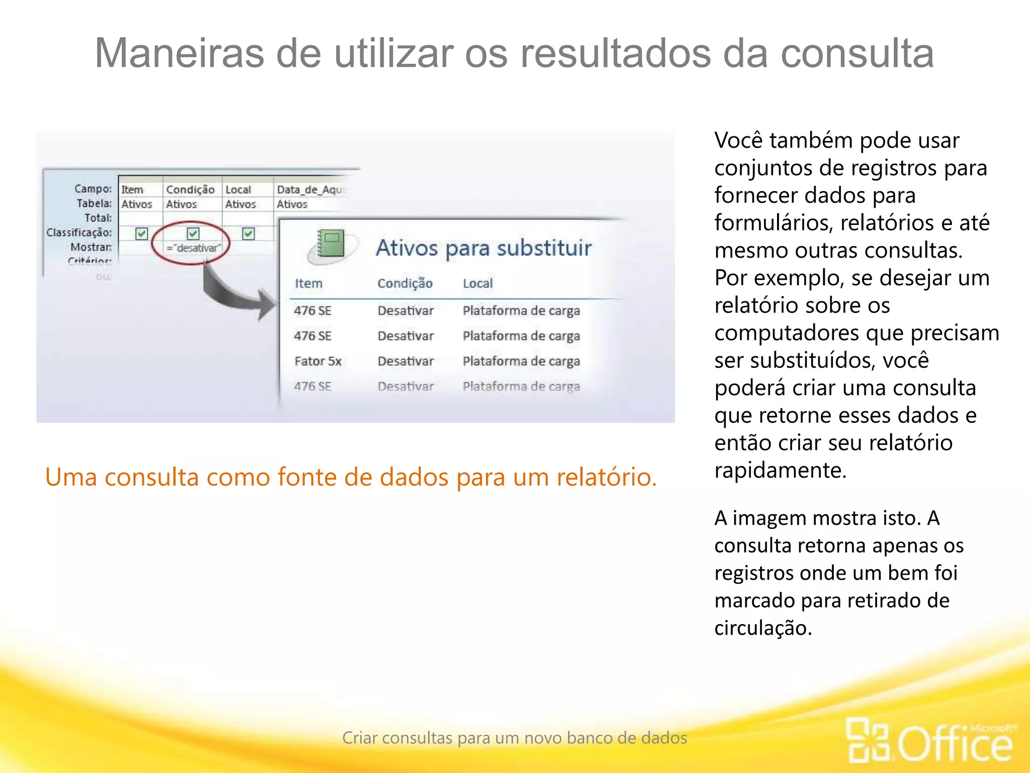 Maneiras de utilizar os resultados da consulta
Criar consultas para um novo banco de dados
Uma consulta como fonte de dados para um relatório.
Você também pode usar
conjuntos de registros para
fornecer dados para
formulários, relatórios e até
mesmo outras consultas.
Por exemplo, se desejar um
relatório sobre os
computadores que precisam
ser substituídos, você
poderá criar uma consulta
que retorne esses dados e
então criar seu relatório
rapidamente.
A imagem mostra isto. A
consulta retorna apenas os
registros onde um bem foi
marcado para retirado de
circulação.
 