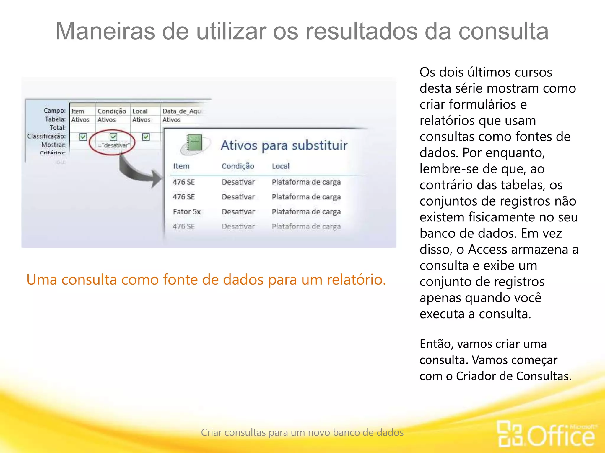Maneiras de utilizar os resultados da consulta
Criar consultas para um novo banco de dados
Uma consulta como fonte de dados para um relatório.
Os dois últimos cursos
desta série mostram como
criar formulários e
relatórios que usam
consultas como fontes de
dados. Por enquanto,
lembre-se de que, ao
contrário das tabelas, os
conjuntos de registros não
existem fisicamente no seu
banco de dados. Em vez
disso, o Access armazena a
consulta e exibe um
conjunto de registros
apenas quando você
executa a consulta.
Então, vamos criar uma
consulta. Vamos começar
com o Criador de Consultas.
 