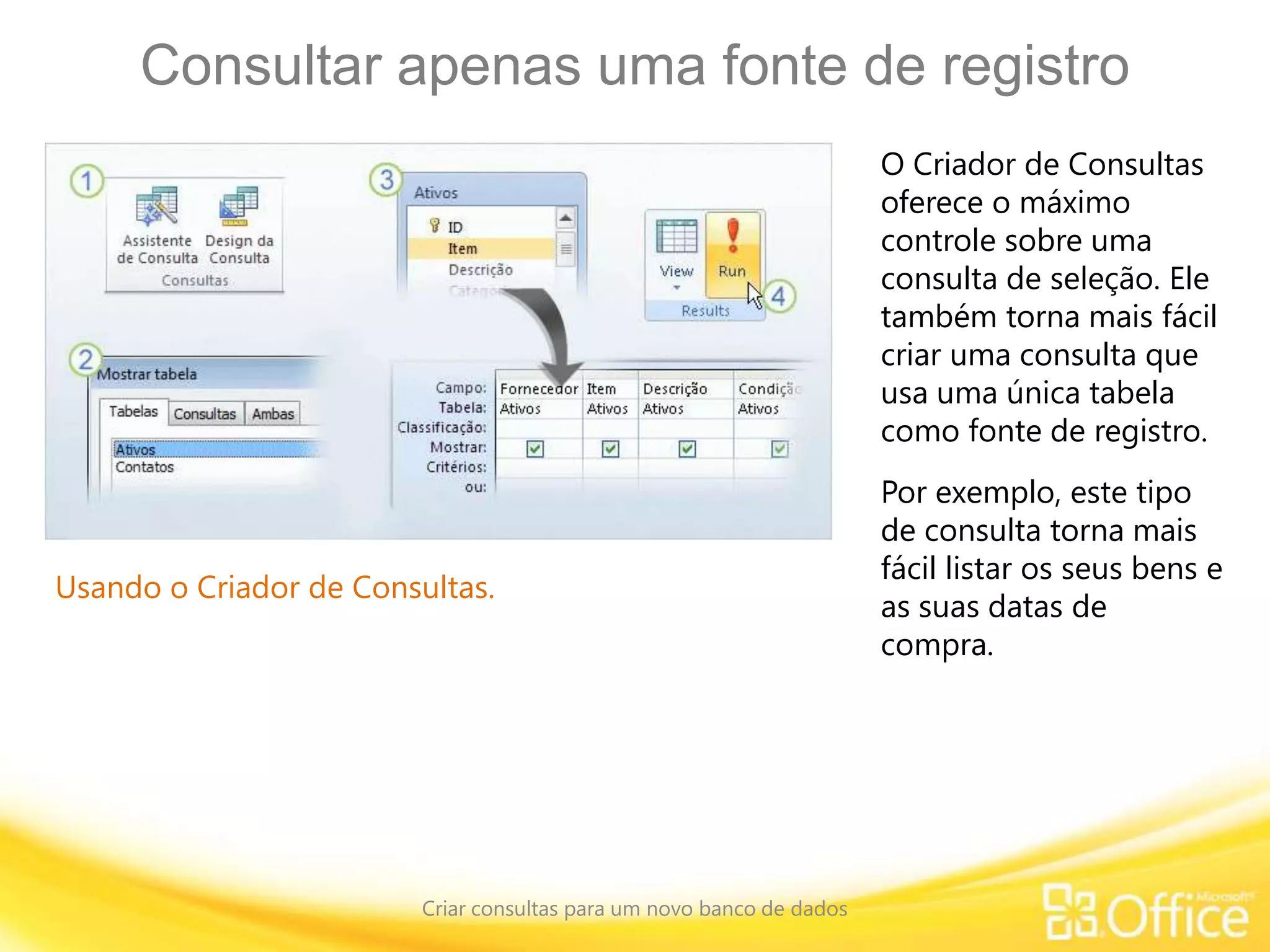 Consultar apenas uma fonte de registro
Criar consultas para um novo banco de dados
Usando o Criador de Consultas.
O Criador de Consultas
oferece o máximo
controle sobre uma
consulta de seleção. Ele
também torna mais fácil
criar uma consulta que
usa uma única tabela
como fonte de registro.
Por exemplo, este tipo
de consulta torna mais
fácil listar os seus bens e
as suas datas de
compra.
 