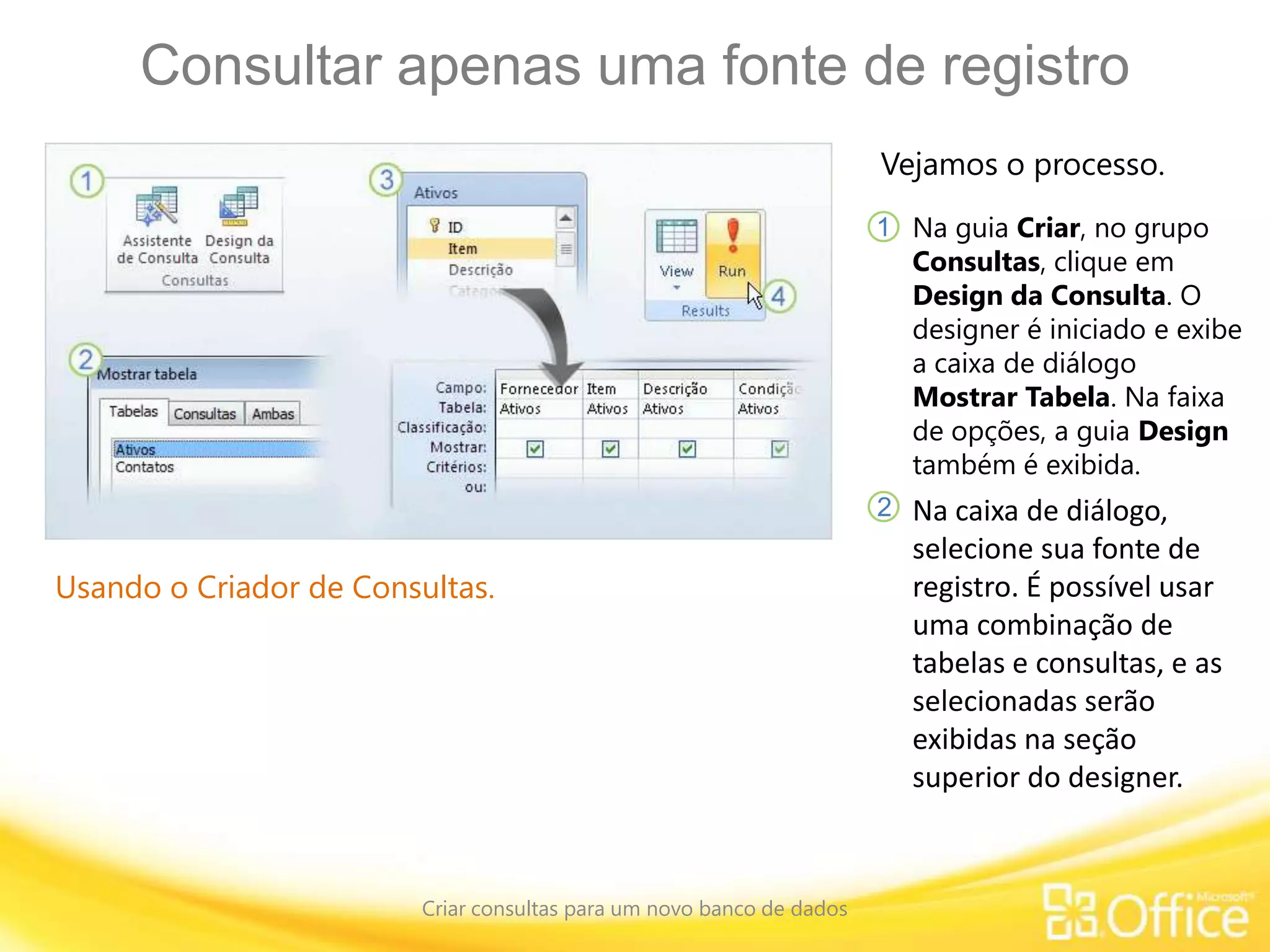 Consultar apenas uma fonte de registro
Criar consultas para um novo banco de dados
Usando o Criador de Consultas.
Vejamos o processo.
Na guia Criar, no grupo
Consultas, clique em
Design da Consulta. O
designer é iniciado e exibe
a caixa de diálogo
Mostrar Tabela. Na faixa
de opções, a guia Design
também é exibida.
1
2 Na caixa de diálogo,
selecione sua fonte de
registro. É possível usar
uma combinação de
tabelas e consultas, e as
selecionadas serão
exibidas na seção
superior do designer.
 