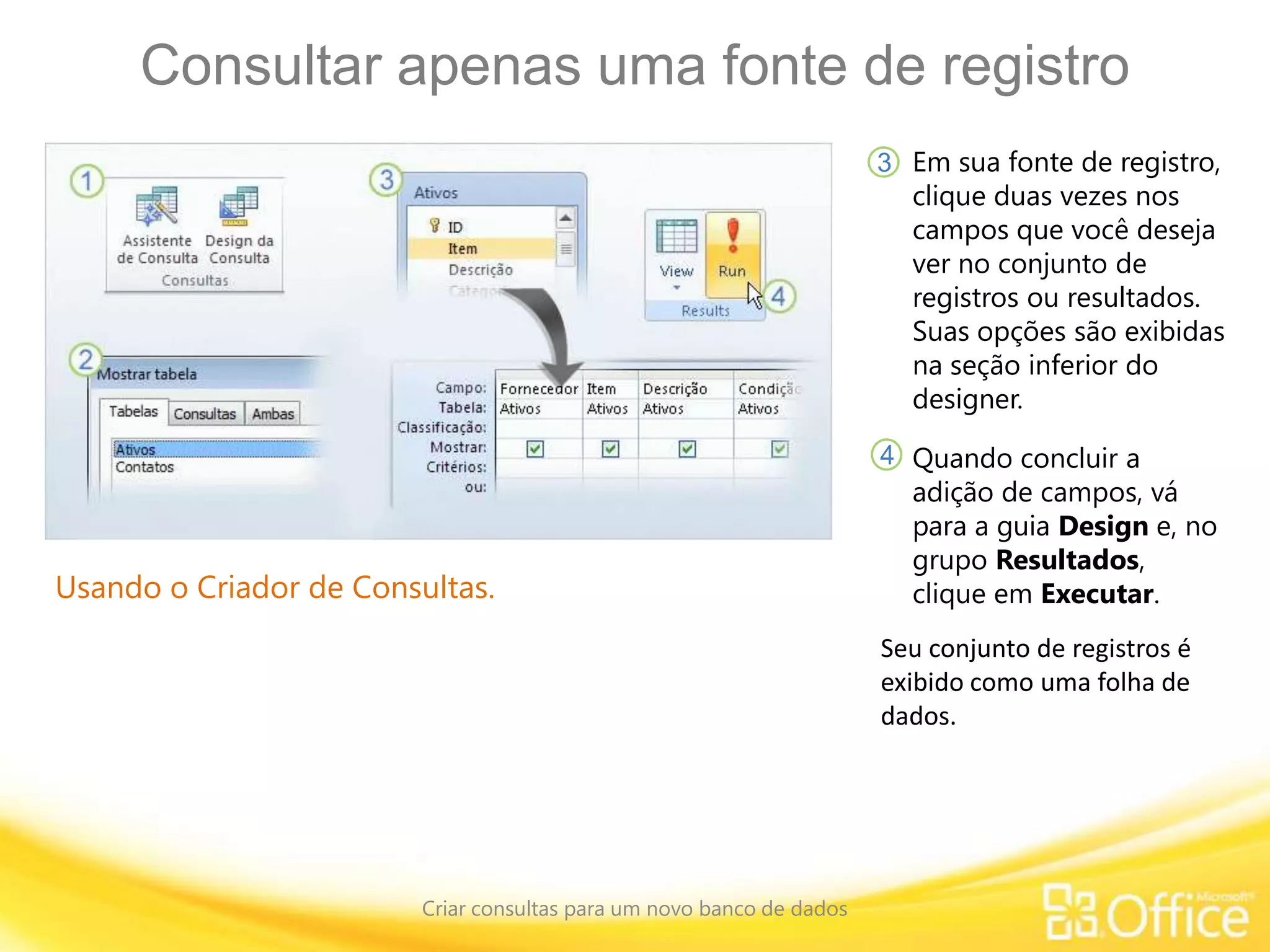Consultar apenas uma fonte de registro
Criar consultas para um novo banco de dados
Usando o Criador de Consultas.
Em sua fonte de registro,
clique duas vezes nos
campos que você deseja
ver no conjunto de
registros ou resultados.
Suas opções são exibidas
na seção inferior do
designer.
3
4 Quando concluir a
adição de campos, vá
para a guia Design e, no
grupo Resultados,
clique em Executar.
Seu conjunto de registros é
exibido como uma folha de
dados.
 