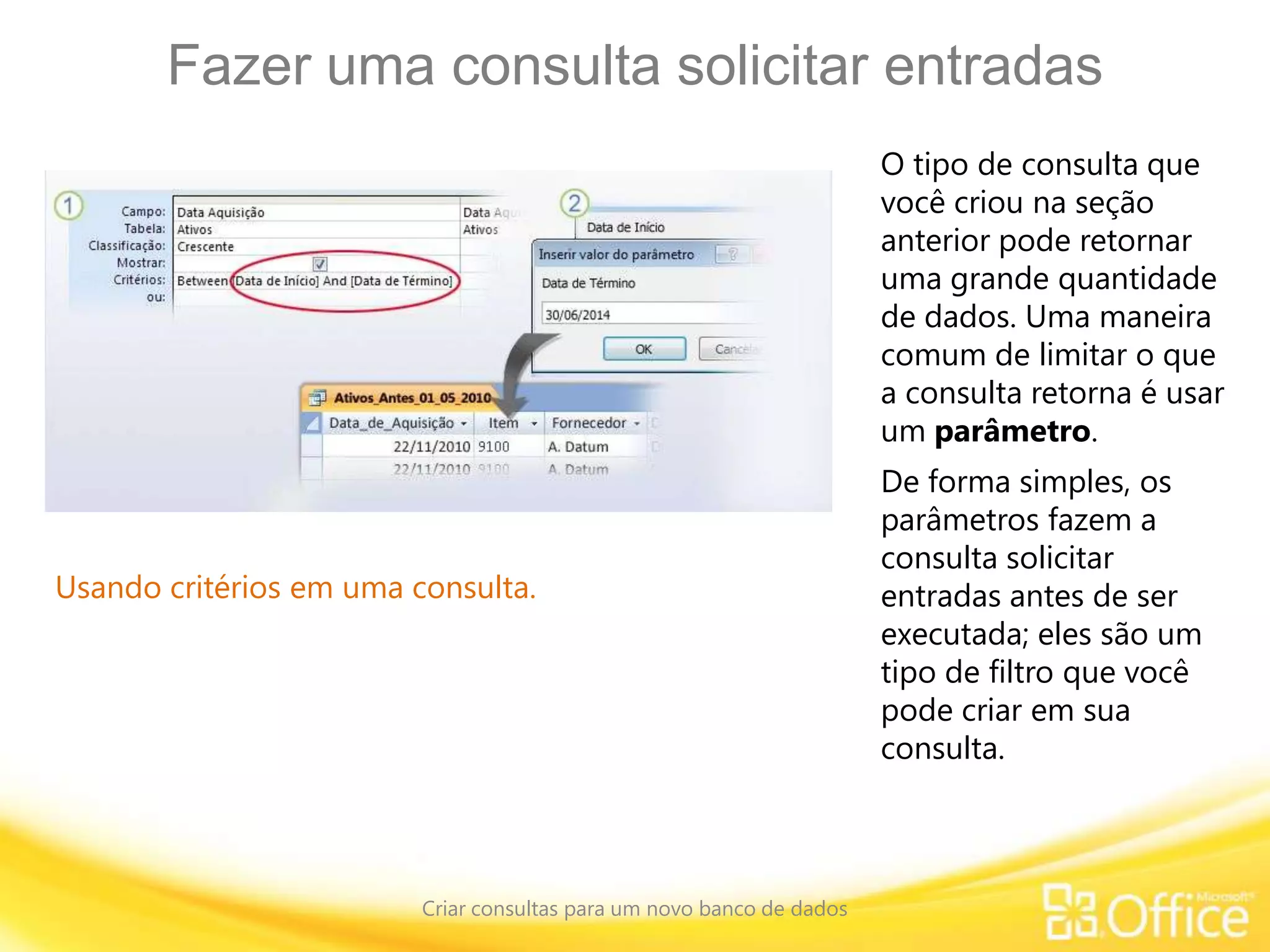 Fazer uma consulta solicitar entradas
Criar consultas para um novo banco de dados
Usando critérios em uma consulta.
O tipo de consulta que
você criou na seção
anterior pode retornar
uma grande quantidade
de dados. Uma maneira
comum de limitar o que
a consulta retorna é usar
um parâmetro.
De forma simples, os
parâmetros fazem a
consulta solicitar
entradas antes de ser
executada; eles são um
tipo de filtro que você
pode criar em sua
consulta.
 