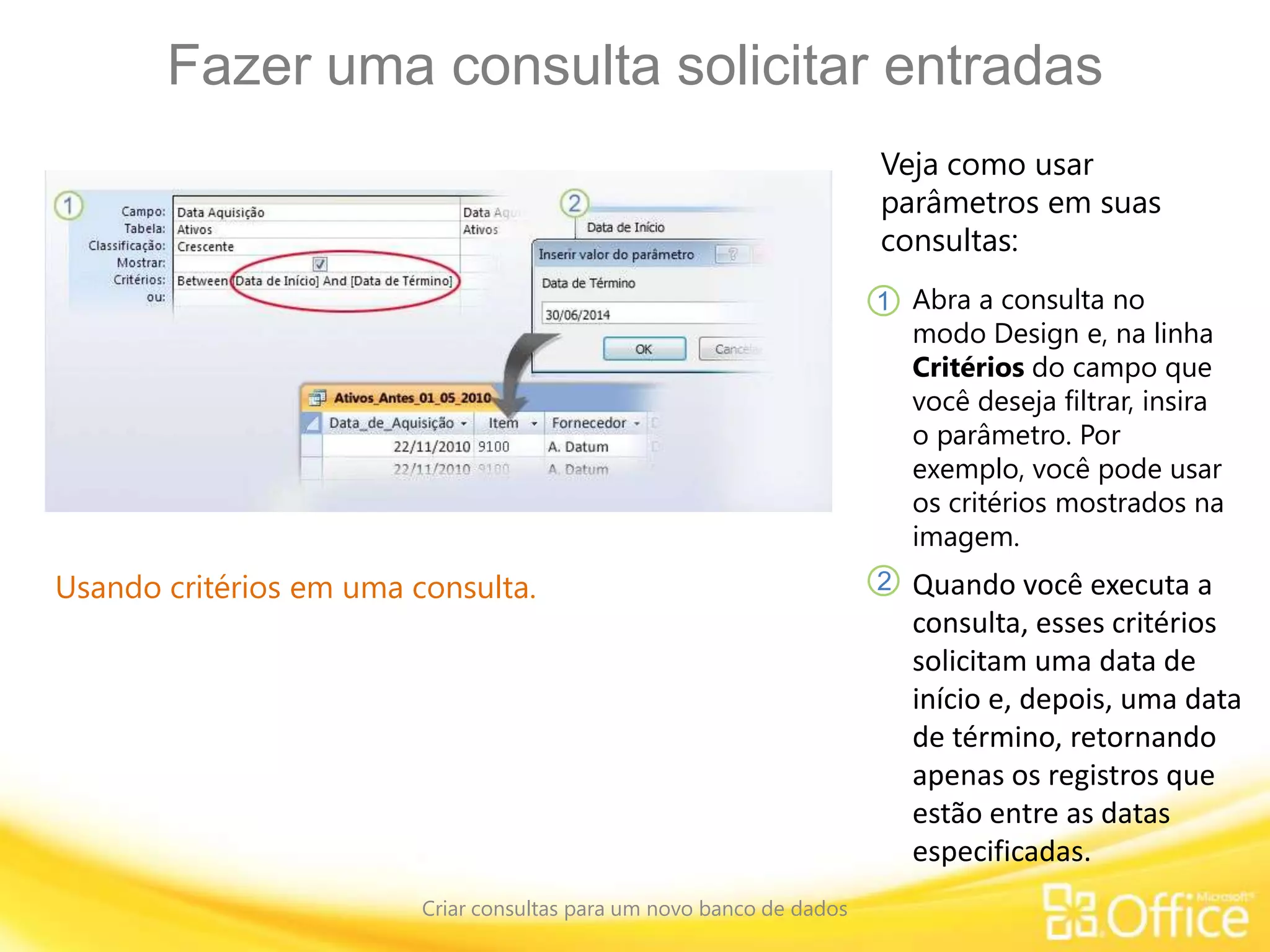 Fazer uma consulta solicitar entradas
Criar consultas para um novo banco de dados
Usando critérios em uma consulta.
Veja como usar
parâmetros em suas
consultas:
Abra a consulta no
modo Design e, na linha
Critérios do campo que
você deseja filtrar, insira
o parâmetro. Por
exemplo, você pode usar
os critérios mostrados na
imagem.
1
2 Quando você executa a
consulta, esses critérios
solicitam uma data de
início e, depois, uma data
de término, retornando
apenas os registros que
estão entre as datas
especificadas.
 
