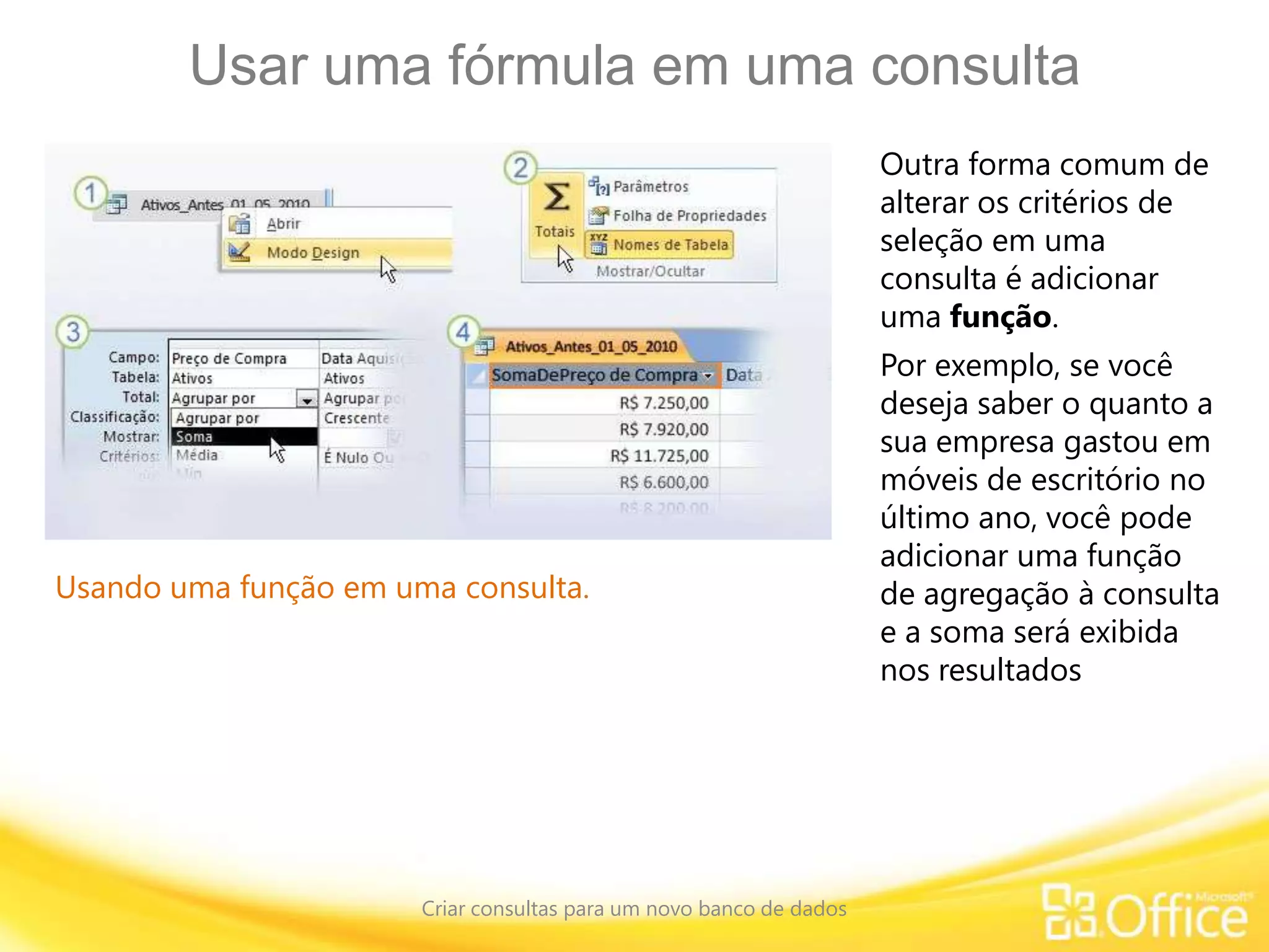 Usar uma fórmula em uma consulta
Criar consultas para um novo banco de dados
Usando uma função em uma consulta.
Outra forma comum de
alterar os critérios de
seleção em uma
consulta é adicionar
uma função.
Por exemplo, se você
deseja saber o quanto a
sua empresa gastou em
móveis de escritório no
último ano, você pode
adicionar uma função
de agregação à consulta
e a soma será exibida
nos resultados
 