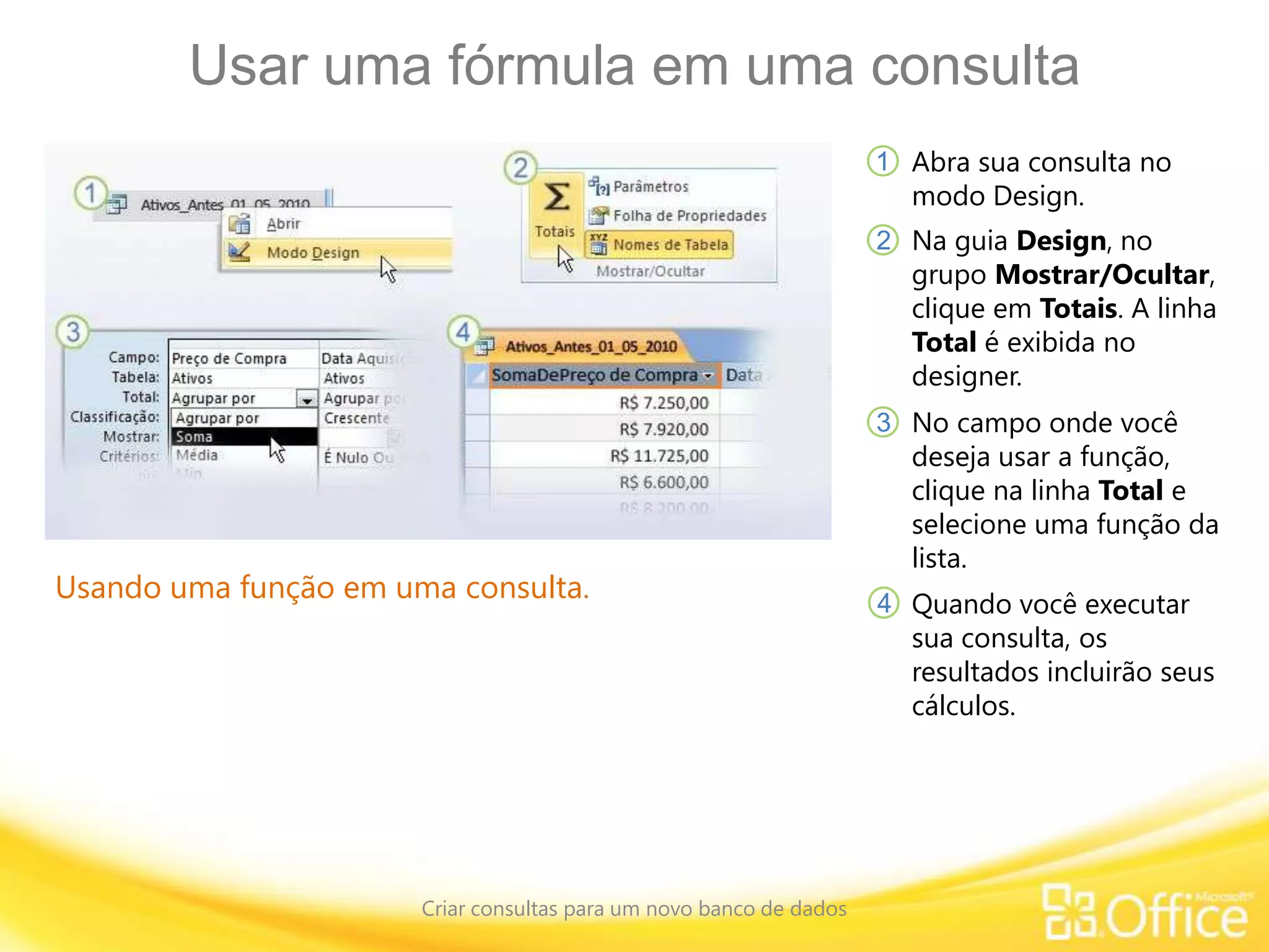 Usar uma fórmula em uma consulta
Criar consultas para um novo banco de dados
Usando uma função em uma consulta.
Abra sua consulta no
modo Design.
1
2
3
4
Na guia Design, no
grupo Mostrar/Ocultar,
clique em Totais. A linha
Total é exibida no
designer.
No campo onde você
deseja usar a função,
clique na linha Total e
selecione uma função da
lista.
Quando você executar
sua consulta, os
resultados incluirão seus
cálculos.
 