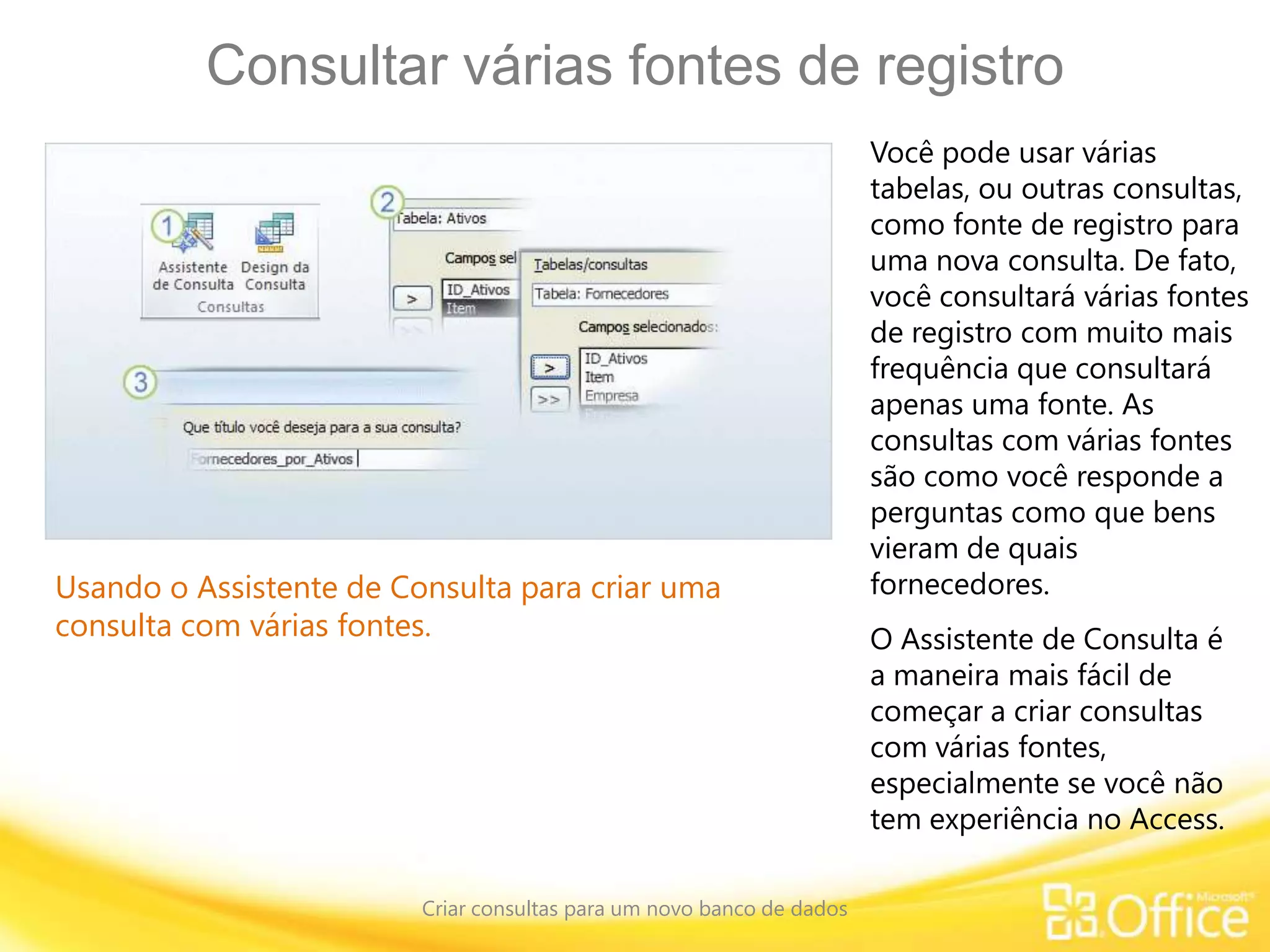 Consultar várias fontes de registro
Criar consultas para um novo banco de dados
Usando o Assistente de Consulta para criar uma
consulta com várias fontes.
Você pode usar várias
tabelas, ou outras consultas,
como fonte de registro para
uma nova consulta. De fato,
você consultará várias fontes
de registro com muito mais
frequência que consultará
apenas uma fonte. As
consultas com várias fontes
são como você responde a
perguntas como que bens
vieram de quais
fornecedores.
O Assistente de Consulta é
a maneira mais fácil de
começar a criar consultas
com várias fontes,
especialmente se você não
tem experiência no Access.
 