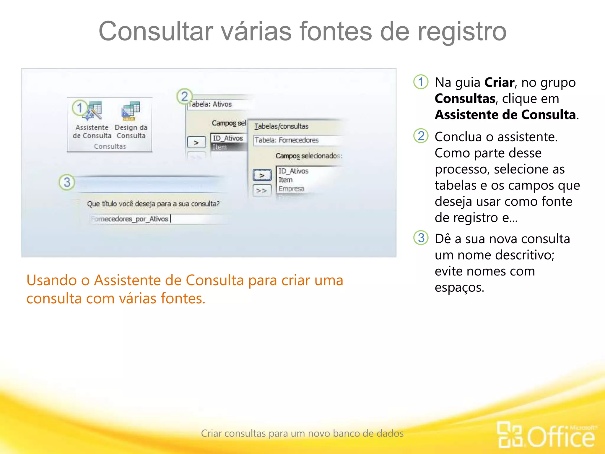 Consultar várias fontes de registro
Criar consultas para um novo banco de dados
Usando o Assistente de Consulta para criar uma
consulta com várias fontes.
Na guia Criar, no grupo
Consultas, clique em
Assistente de Consulta.
1
2
3
Conclua o assistente.
Como parte desse
processo, selecione as
tabelas e os campos que
deseja usar como fonte
de registro e...
Dê a sua nova consulta
um nome descritivo;
evite nomes com
espaços.
 