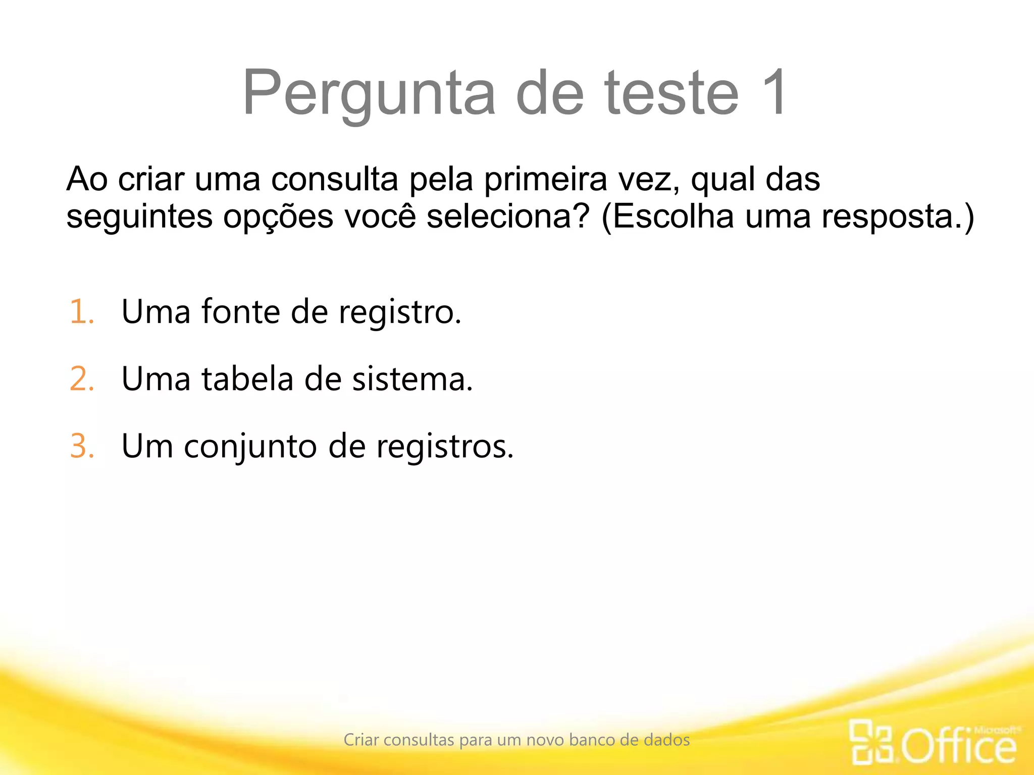 Pergunta de teste 1
Ao criar uma consulta pela primeira vez, qual das
seguintes opções você seleciona? (Escolha uma resposta.)
Criar consultas para um novo banco de dados
1. Uma fonte de registro.
2. Uma tabela de sistema.
3. Um conjunto de registros.
 