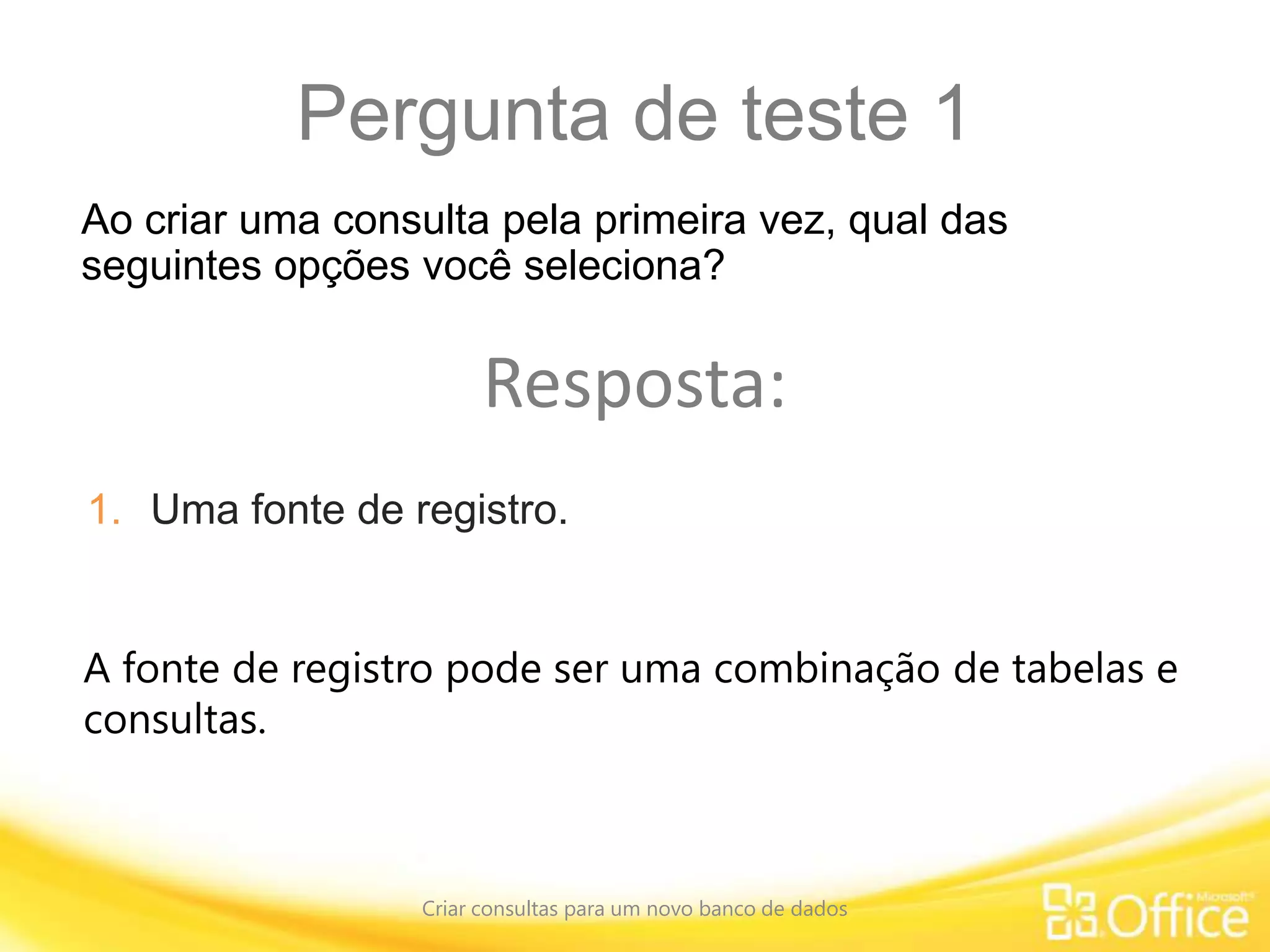 Pergunta de teste 1
Criar consultas para um novo banco de dados
A fonte de registro pode ser uma combinação de tabelas e
consultas.
Ao criar uma consulta pela primeira vez, qual das
seguintes opções você seleciona?
Resposta:
1. Uma fonte de registro.
 