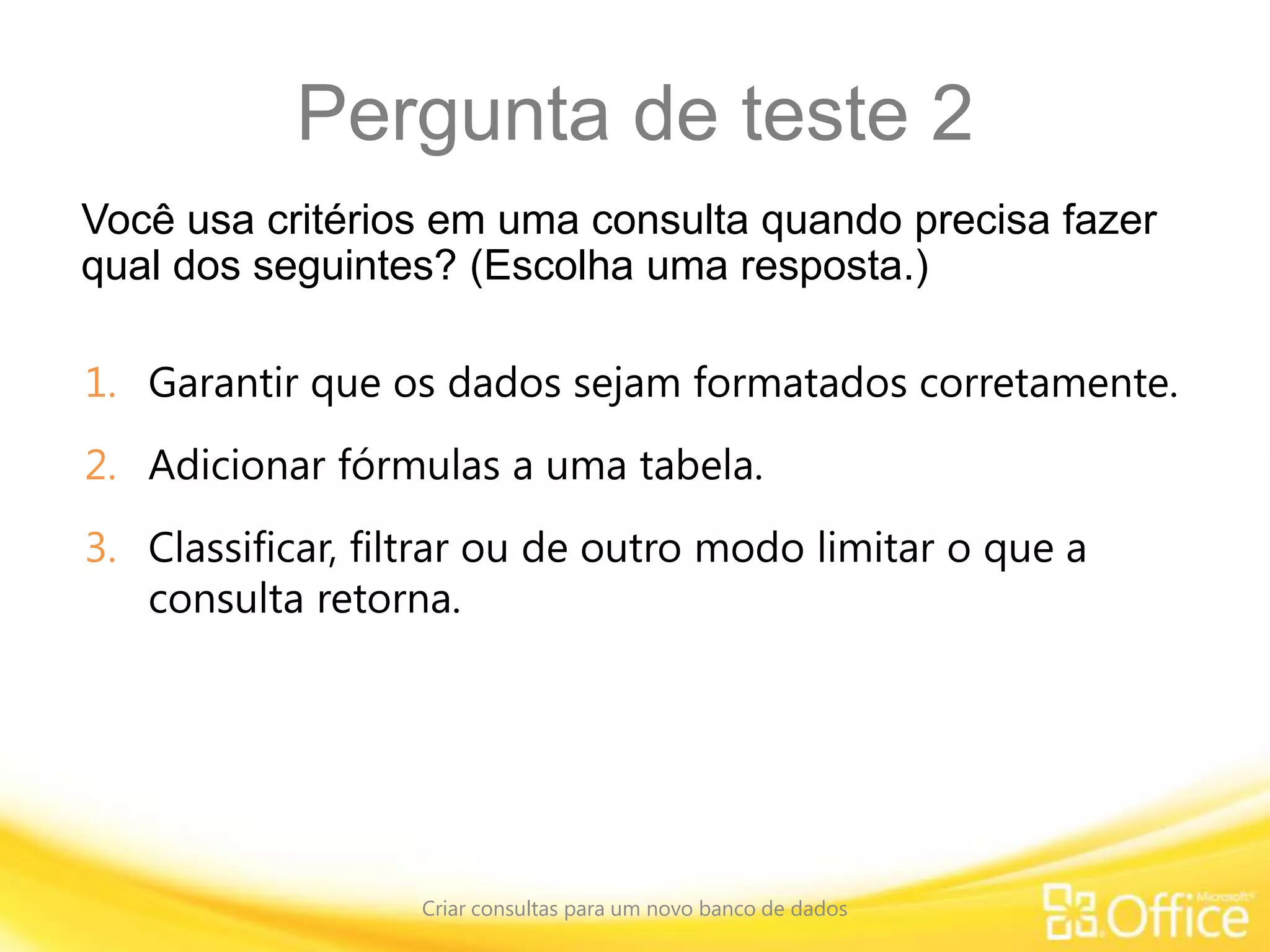 Pergunta de teste 2
Você usa critérios em uma consulta quando precisa fazer
qual dos seguintes? (Escolha uma resposta.)
Criar consultas para um novo banco de dados
1. Garantir que os dados sejam formatados corretamente.
2. Adicionar fórmulas a uma tabela.
3. Classificar, filtrar ou de outro modo limitar o que a
consulta retorna.
 