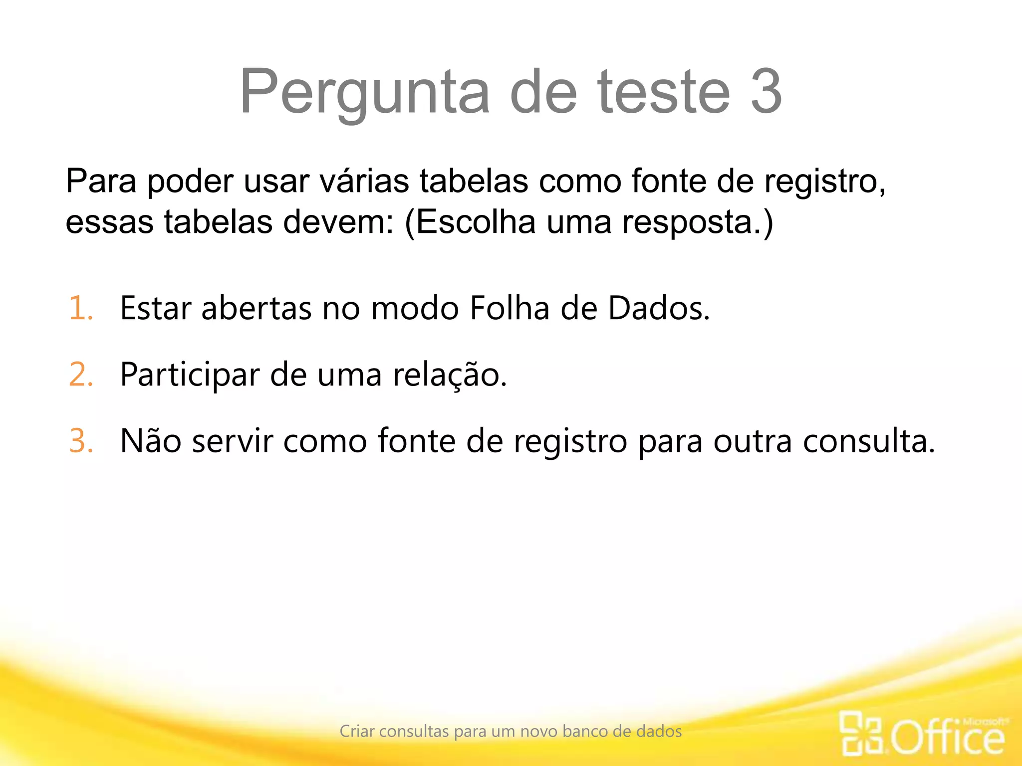 Pergunta de teste 3
Para poder usar várias tabelas como fonte de registro,
essas tabelas devem: (Escolha uma resposta.)
Criar consultas para um novo banco de dados
1. Estar abertas no modo Folha de Dados.
2. Participar de uma relação.
3. Não servir como fonte de registro para outra consulta.
 