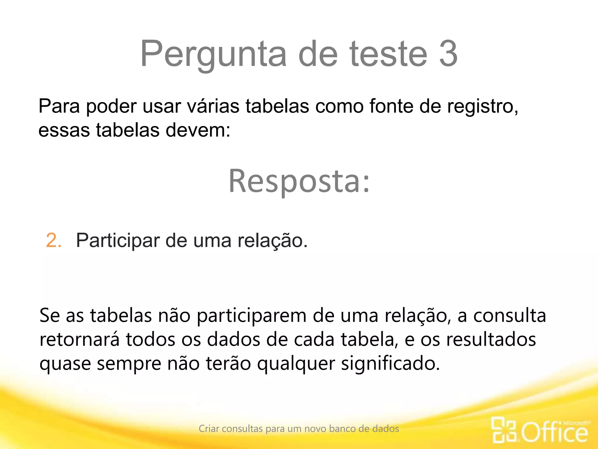 Pergunta de teste 3
Criar consultas para um novo banco de dados
Se as tabelas não participarem de uma relação, a consulta
retornará todos os dados de cada tabela, e os resultados
quase sempre não terão qualquer significado.
Para poder usar várias tabelas como fonte de registro,
essas tabelas devem:
Resposta:
2. Participar de uma relação.
 