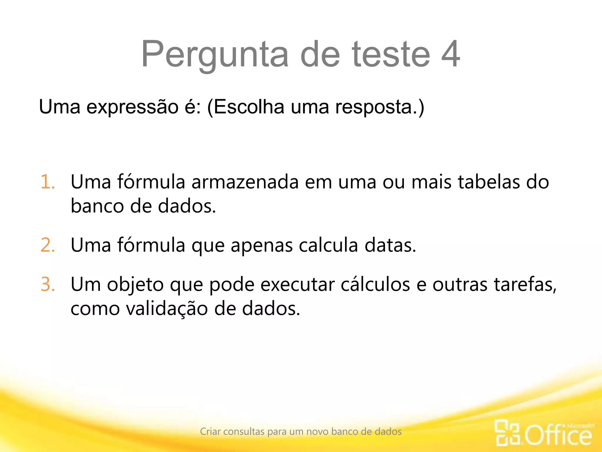 Pergunta de teste 4
Uma expressão é: (Escolha uma resposta.)
Criar consultas para um novo banco de dados
1. Uma fórmula armazenada em uma ou mais tabelas do
banco de dados.
2. Uma fórmula que apenas calcula datas.
3. Um objeto que pode executar cálculos e outras tarefas,
como validação de dados.
 