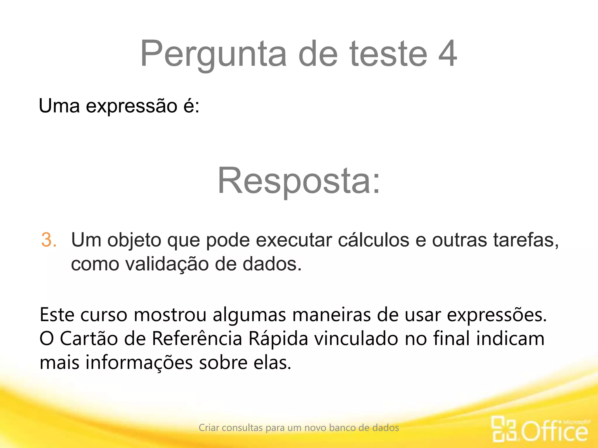 Pergunta de teste 4
Criar consultas para um novo banco de dados
Este curso mostrou algumas maneiras de usar expressões.
O Cartão de Referência Rápida vinculado no final indicam
mais informações sobre elas.
Uma expressão é:
Resposta:
3. Um objeto que pode executar cálculos e outras tarefas,
como validação de dados.
 