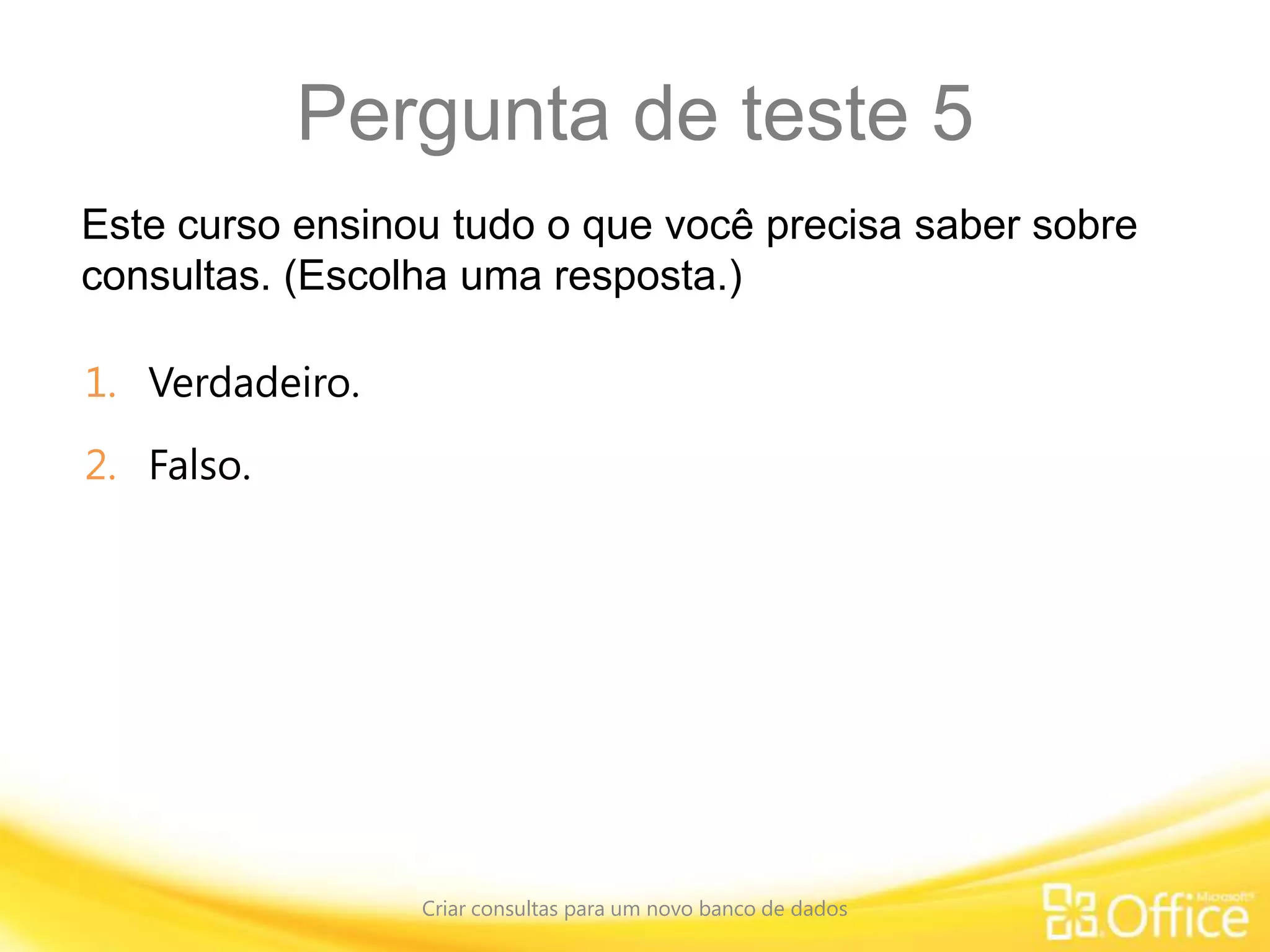Pergunta de teste 5
Este curso ensinou tudo o que você precisa saber sobre
consultas. (Escolha uma resposta.)
Criar consultas para um novo banco de dados
1. Verdadeiro.
2. Falso.
 